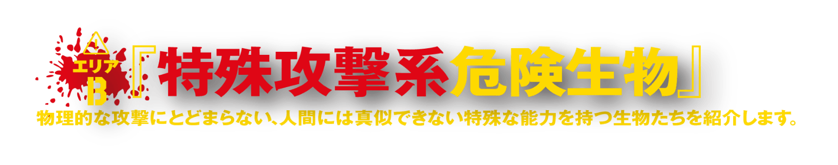 エリアB『特殊攻撃系危険生物』 物理的な攻撃にとどまらない、人間には真似できない特殊な能力を持つ生物たちを紹介します。