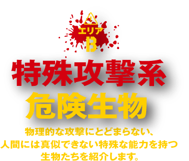 エリアB『特殊攻撃系危険生物』 物理的な攻撃にとどまらない、人間には真似できない特殊な能力を持つ生物たちを紹介します。